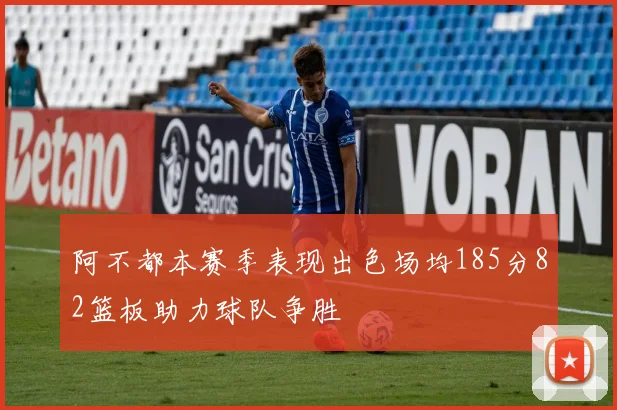 阿不都本赛季表现出色场均185分82篮板助力球队争胜